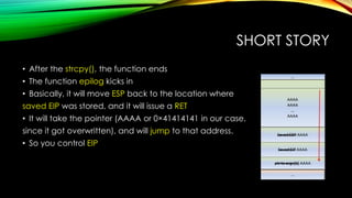SHORT STORY
• After the strcpy(), the function ends
• The function epilog kicks in
• Basically, it will move ESP back to the location where
saved EIP was stored, and it will issue a RET
• It will take the pointer (AAAA or 0×41414141 in our case,
since it got overwritten), and will jump to that address.
• So you control EIP
 