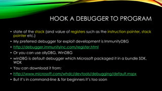HOOK A DEBUGGER TO PROGRAM
• state of the stack (and value of registers such as the instruction pointer, stack
pointer etc.)
• My preferred debugger for exploit development is ImmunityDBG
• http://debugger.immunityinc.com/register.html
• Or you can use ollyDBG, WinDBG
• winDBG is default debugger which Microsoft packaged it in a bundle SDK,
WDK
• You can download it from:
• http://www.microsoft.com/whdc/devtools/debugging/default.mspx
• But it’s in command-line & for beginners it’s too soon
 