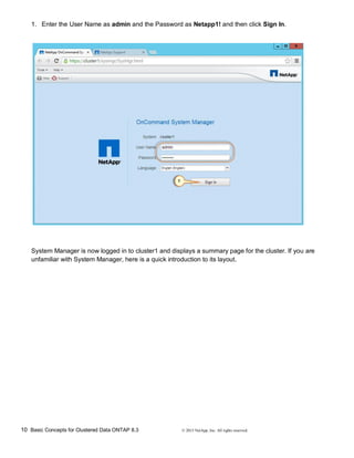 10 Basic Concepts for Clustered Data ONTAP 8.3 © 2015 NetApp, Inc. All rights reserved.
1. Enter the User Name as admin and the Password as Netapp1! and then click Sign In.
System Manager is now logged in to cluster1 and displays a summary page for the cluster. If you are
unfamiliar with System Manager, here is a quick introduction to its layout.
 