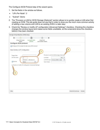 111 Basic Concepts for Clustered Data ONTAP 8.3 © 2015 NetApp, Inc. All rights reserved.
The Configure iSCSI Protocol step of the wizard opens.
1. Set the fields in the window as follows.
 “LIFs Per Node”: 2
 “Subnet”: Demo
2. The “Provision a LUN for iSCSI Storage (Optional)” section allows to to quickly create a LUN when first
creating an SVM. This lab guide does not use that in order to show you the much more common activity
of adding a new volume and LUN to an existing SVM in a later step.
3. Check the “Review or modify LIF configuration (Advanced Settings)” checkbox. Checking this checkbox
changes the window layout and makes some fields uneditable, so the screenshot show this checkbox
before it has been checked.
 