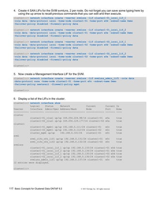 117 Basic Concepts for Clustered Data ONTAP 8.3 © 2015 NetApp, Inc. All rights reserved.
4. Create 4 SAN LIFs for the SVM svmluns, 2 per node. Do not forget you can save some typing here by
using the up arrow to recall previous commands that you can edit and then execute.
cluster1::> network interface create -vserver svmluns -lif cluster1-01_iscsi_lif_1
-role data -data-protocol iscsi -home-node cluster1-01 -home-port e0d -subnet-name Demo
-failover-policy disabled -firewall-policy data
cluster1::> network interface create -vserver svmluns -lif cluster1-01_iscsi_lif_2
-role data -data-protocol iscsi -home-node cluster1-01 -home-port e0e -subnet-name Demo
-failover-policy disabled -firewall-policy data
cluster1::> network interface create -vserver svmluns -lif cluster1-02_iscsi_lif_1
-role data -data-protocol iscsi -home-node cluster1-02 -home-port e0d -subnet-name Demo
-failover-policy disabled -firewall-policy data
cluster1::> network interface create -vserver svmluns -lif cluster1-02_iscsi_lif_2
-role data -data-protocol iscsi -home-node cluster1-02 -home-port e0e -subnet-name Demo
-failover-policy disabled -firewall-policy data
cluster1::>
5. Now create a Management Interface LIF for the SVM.
cluster1::> network interface create -vserver svmluns -lif svmluns_admin_lif1 -role data
-data-protocol none -home-node cluster1-01 -home-port e0c -subnet-name Demo
-failover-policy nextavail -firewall-policy mgmt
cluster1::>
6. Display a list of the LIFs in the cluster.
cluster1::> network interface show
Logical Status Network Current Current Is
Vserver Interface Admin/Oper Address/Mask Node Port Home
----------- ---------- ---------- ------------------ ------------- ------- ----
cluster
cluster1-01_clus1 up/up 169.254.224.98/16 cluster1-01 e0a true
cluster1-02_clus1 up/up 169.254.129.177/16 cluster1-02 e0a true
cluster1
cluster1-01_mgmt1 up/up 192.168.0.111/24 cluster1-01 e0c true
cluster1-02_mgmt1 up/up 192.168.0.112/24 cluster1-02 e0c true
cluster_mgmt up/up 192.168.0.101/24 cluster1-01 e0c true
svm1
svm1_cifs_nfs_lif1 up/up 192.168.0.131/24 cluster1-01 e0c true
svm1_cifs_nfs_lif2 up/up 192.168.0.132/24 cluster1-02 e0c true
svmluns
cluster1-01_iscsi_lif_1 up/up 192.168.0.133/24 cluster1-01 e0d true
cluster1-01_iscsi_lif_2 up/up 192.168.0.134/24 cluster1-01 e0e true
cluster1-02_iscsi_lif_1 up/up 192.168.0.135/24 cluster1-02 e0d true
cluster1-02_iscsi_lif_2 up/up 192.168.0.136/24 cluster1-02 e0e true
svmluns_admin_lif1 up/up 192.168.0.137/24 cluster1-01 e0c true
12 entries were displayed.
cluster1::>
 