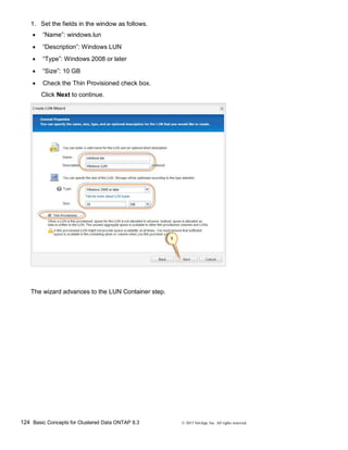 124 Basic Concepts for Clustered Data ONTAP 8.3 © 2015 NetApp, Inc. All rights reserved.
1. Set the fields in the window as follows.
 “Name”: windows.lun
 “Description”: Windows LUN
 “Type”: Windows 2008 or later
 “Size”: 10 GB
 Check the Thin Provisioned check box.
Click Next to continue.
The wizard advances to the LUN Container step.
 