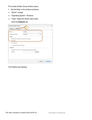 126 Basic Concepts for Clustered Data ONTAP 8.3 © 2015 NetApp, Inc. All rights reserved.
The Create Initiator Group window opens.
1. Set the fields in the window as follows.
 “Name”: winigrp
 “Operating System”: Windows
 “Type”: Select the iSCSI radio button.
Click the Initiators tab.
The Initiators tab displays.
 