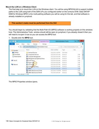 136 Basic Concepts for Clustered Data ONTAP 8.3 © 2015 NetApp, Inc. All rights reserved.
Mount the LUN on a Windows Client
The final step is to mount the LUN on the Windows client. You will be using MPIO/ALUA to support multiple
paths to the LUN using both of the SAN LIFs you configured earlier on the svmluns SVM. Data ONTAP
DSM for Windows MPIO is the multi-pathing software you will be using for this lab, and that software is
already installed on jumphost.
This section’s tasks must be performed from the GUI:
You should begin by validating that the Multi-Path I/O (MPIO) software is working properly on this windows
host. The Administrative Tools window should still be open on jumphost; if you already closed it then you
will need to re-open it now so you can access the MPIO tool
1. Double-click the MPIO tool.
The MPIO Properties window opens.
 