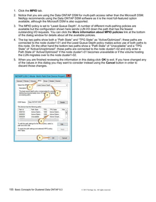155 Basic Concepts for Clustered Data ONTAP 8.3 © 2015 NetApp, Inc. All rights reserved.
1. Click the MPIO tab.
2. Notice that you are using the Data ONTAP DSM for multi-path access rather than the Microsoft DSM.
NetApp recommends using the Data ONTAP DSM software as it is the most full-featured option
available, although the Microsoft DSM is also supported.
3. The MPIO policy is set to “Least Queue Depth”. A number of different multi-pathing policies are
available but the configuration shown here sends LUN I/O down the path that has the fewest
outstanding I/O requests. You can click the More information about MPIO policies link at the bottom
of the dialog window for details about all the available policies.
4. The top two paths show both a “Path State” and “TPG State” as “Active/Optimized”; these paths are
connected to the node cluster1-01 and the Least Queue Depth policy makes active use of both paths to
this node. On the other hand the bottom two paths show a “Path State” of “Unavailable” and a “TPG
State” of “Active/Unoptimized”; these paths are connected to the node cluster1-02 and only enter a
Path State of “Active/Optimized” if the node cluster1-01 becomes unavailable or if the volume hosting
the LUN migrates over to the node cluster1-02.
5. When you are finished reviewing the information in this dialog click OK to exit. If you have changed any
of the values in this dialog you may want to consider instead using the Cancel button in order to
discard those changes.
 