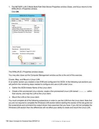 156 Basic Concepts for Clustered Data ONTAP 8.3 © 2015 NetApp, Inc. All rights reserved.
1. The NETAPP LUN C-Mode Multi-Path Disk Device Properties window closes, and focus returns to the
WINLUN (E:) Properties window.
Click OK.
The WINLUN (E:) Properties window closes.
You may also close out the Computer Management window as this is the end of this exercise.
Create, Map, and Mount a Linux LUN
In an earlier section you created a new SVM and configured it for iSCSI. In the following sub-sections you
will perform the remaining steps needed to configure and use a LUN under Linux:
 Gather the iSCSI Initiator Name of the Linux client.
 Create a thin provisioned Linux volume, create a thin provisioned Linux LUN named linux.lun within
that volume, and map the LUN to the Linux client.
 Mount the LUN on the Linux client.
You must complete all of the following subsections in order to use the LUN from the Linux client. Note that
you are not required to complete the Windows LUN section before starting this section of the lab guide but
the screenshots and command line output shown here assumes that you have; if you did not complete the
Windows LUN section then the differences will not affect your ability to create and mount the Linux LUN.
 