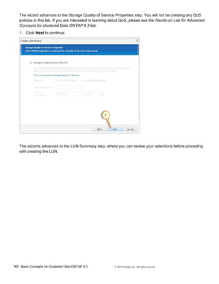 165 Basic Concepts for Clustered Data ONTAP 8.3 © 2015 NetApp, Inc. All rights reserved.
The wizard advances to the Storage Quality of Service Properties step. You will not be creating any QoS
policies in this lab. If you are interested in learning about QoS, please see the Hands-on Lab for Advanced
Concepts for clustered Data ONTAP 8.3 lab.
1. Click Next to continue.
The wizards advances to the LUN Summary step, where you can review your selections before proceding
with creating the LUN.
 