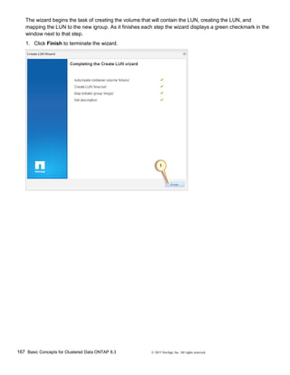 167 Basic Concepts for Clustered Data ONTAP 8.3 © 2015 NetApp, Inc. All rights reserved.
The wizard begins the task of creating the volume that will contain the LUN, creating the LUN, and
mapping the LUN to the new igroup. As it finishes each step the wizard displays a green checkmark in the
window next to that step.
1. Click Finish to terminate the wizard.
 