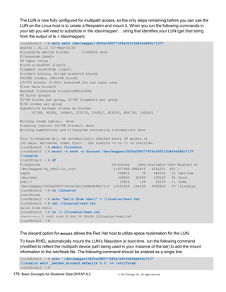 178 Basic Concepts for Clustered Data ONTAP 8.3 © 2015 NetApp, Inc. All rights reserved.
The LUN is now fully configured for multipath access, so the only steps remaining before you can use the
LUN on the Linux host is to create a filesystem and mount it. When you run the following commands in
your lab you will need to substitute in the /dev/mapper/… string that identifies your LUN (get that string
from the output of ls -l /dev/mapper):
[root@rhel1 ~]# mkfs.ext4 /dev/mapper/3600a0980774f6a34515d464d486c71377
mke2fs 1.41.12 (17-May-2010)
Discarding device blocks: 0/204800 done
Filesystem label=
OS type: Linux
Block size=4096 (log=2)
Fragment size=4096 (log=2)
Stride=1 blocks, Stripe width=16 blocks
655360 inodes, 2621440 blocks
131072 blocks (5.00%) reserved for the super user
First data block=0
Maximum filesystem blocks=2684354560
80 block groups
32768 blocks per group, 32768 fragments per group
8192 inodes per group
Superblock backups stored on blocks:
32768, 98304, 163840, 229376, 294912, 819200, 884736, 1605632
Writing inode tables: done
Creating journal (32768 blocks): done
Writing superblocks and filesystem accounting information: done
This filesystem will be automatically checked every 34 mounts or
180 days, whichever comes first. Use tune2fs -c or -i to override.
[root@rhel1 ~]# mkdir /linuxlun
[root@rhel1 ~]# mount -t ext4 -o discard /dev/mapper/3600a0980774f6a345515d464d486c7137
/linuxlun
[root@rhel1 ~]# df
Filesystem 1K-blocks Used Available Use% Mounted on
/dev/mapper/vg_rhel1-lv_root 11877388 4962816 6311232 45% /
tmpfs 444612 76 444536 1% /dev/shm
/dev/sda1 495844 40084 430160 9% /boot
svm1:/ 19456 128 19328 1% /svm1
/dev/mapper/3600a0980774f6a34515d464d486c7137 10321208 154100 9642820 2% /linuxlun
[root@rhel1 ~]# ls /linuxlun
lost+found
[root@rhel1 ~]# echo "hello from rhel1" > /linuxlun/test.txt
[root@rhel1 ~]# cat /linuxlun/test.txt
hello from rhel1
[root@rhel1 ~]# ls -l /linuxlun/test.txt
-rw-r--r-- 1 root root 6 Oct 20 06:54 /linuxlun/test.txt
[root@rhel1 ~]#
The discard option for mount allows the Red Hat host to utilize space reclamation for the LUN.
To have RHEL automatically mount the LUN’s filesystem at boot time, run the following command
(modified to reflect the multipath device path being used in your instance of the lab) to add the mount
information to the /etc/fstab file. The following command should be entered as a single line
[root@rhel1 ~]# echo '/dev/mapper/3600a0980774f6a34515d464d486c7137
/linuxlun ext4 _netdev,discard,defaults 0 0' >> /etc/fstab
[root@rhel1 ~]#
 