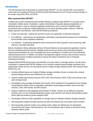 3 Basic Concepts for Clustered Data ONTAP 8.3 © 2015 NetApp, Inc. All rights reserved.
Introduction
This lab introduces the fundamentals of clustered Data ONTAP®
. In it you will start with a pre-created 2-
node cluster and configure Windows 2012R2 and Red Hat Enterprise Linux 6.5 hosts to access storage on
the cluster using CIFS, NFS, and iSCSI.
Why clustered Data ONTAP?
A helpful way to start understanding the benefits offered by clustered Data ONTAP is to consider server
virtualization. Before server virtualization, system administrators frequently deployed applications on
dedicated servers in order to maximize application performance and to avoid the instabilities often
encountered when combining multiple applications on the same operating system instance. While this
design approach was effective, it also had the following drawbacks:
 It does not scale well – adding new servers for every new application is extremely expensive.
 It is inefficient – most servers are significantly underutilized meaning that businesses are not extracting
the full benefit of their hardware investment.
 It is inflexible – re-allocating standalone server resources for other purposes is time consuming, staff
intensive, and highly disruptive.
Server virtualization directy addresses all three of these limitations by decoupling the application instance
from the underlying physical hardware. Multiple virtual servers can share a pool of physical hardware,
meaning that businesses can now consolidate their server workloads to a smaller set of more effectively
utilized physical servers. In addition, the ability to transparently migrate running virtual machines across a
pool of physical servers enables businesses to reduce the impact of downtime due to scheduled
maintenance activities.
Clustered Data ONTAP brings these same benefits, and many others, to storage systems. As with server
virtualization, clustered Data ONTAP enables you to combine multiple physical storage controllers into a
single logical cluster that can non-disruptively service multiple storage workload needs. With clustered Data
ONTAP you can:
 Combine different types and models of NetApp storage controllers (known as nodes) into a shared
physical storage resource pool (referred to as a cluster).
 Support multiple data access protocols (CIFS, NFS, Fibre Channel, iSCSI, FCoE) concurrently on the
same storage cluster.
 Consolidate various storage workloads to the cluster. Each workload can be assigned its own Storage
Virtual Machine (SVM), which is essentially a dedicated virtual storage controller, and its own data
volumes, LUNs, CIFS shares, and NFS exports.
 Support multitenancy with delegated administration of SVMs. Tenants can be different companies,
business units, or even individual application owners, each with their own distinct administrators whose
admin rights are limited to just the assigned SVM.
 Use Quality of Service (QoS) capabilities to manage resource utilization between storage workloads.
 Non-disruptively migrate live data volumes and client connections from one cluster node to another.
 Non-disruptively scale the cluster out by adding nodes. Nodes can likewise be non-disruptively
removed from the cluster, meaning that you can non-disruptively scale a cluster up and down during
hardware refresh cycles.
 