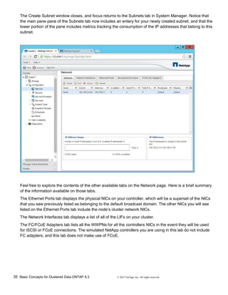 35 Basic Concepts for Clustered Data ONTAP 8.3 © 2015 NetApp, Inc. All rights reserved.
The Create Subnet window closes, and focus returns to the Subnets tab in System Manager. Notice that
the main pane pane of the Subnets tab now includes an entery for your newly created subnet, and that the
lower portion of the pane includes metrics tracking the consumption of the IP addresses that belong to this
subnet.
Feel free to explore the contents of the other available tabs on the Network page. Here is a brief summary
of the information available on those tabs.
The Ethernet Ports tab displays the physical NICs on your controller, which will be a superset of the NICs
that you saw previously listed as belonging to the default broadcast domain. The other NICs you will see
listed on the Ethernet Ports tab include the node’s cluster network NICs.
The Network Interfaces tab displays a list of all of the LIFs on your cluster.
The FC/FCoE Adapters tab lists all the WWPNs for all the controllers NICs in the event they will be used
for iSCSI or FCoE connections. The simulated NetApp controllers you are using in this lab do not include
FC adapters, and this lab does not make use of FCoE.
 