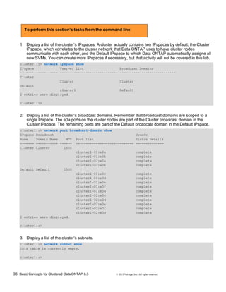 36 Basic Concepts for Clustered Data ONTAP 8.3 © 2015 NetApp, Inc. All rights reserved.
To perform this section’s tasks from the command line:
1. Display a list of the cluster’s IPspaces. A cluster actually contains two IPspaces by default; the Cluster
IPspace, which correlates to the cluster network that Data ONTAP uses to have cluster nodes
communicate with each other, and the Default IPspace to which Data ONTAP automatically assigne all
new SVMs. You can create more IPspaces if necessary, but that activity will not be covered in this lab.
cluster1::> network ipspace show
IPspace Vserver List Broadcast Domains
------------------- ----------------------------- ----------------------------
Cluster
Cluster Cluster
Default
cluster1 Default
2 entries were displayed.
cluster1::>
2. Display a list of the cluster’s broadcast domains. Remember that broadcast domains are scoped to a
single IPspace. The e0a ports on the cluster nodes are part of the Cluster broadcast domain in the
Cluster IPspace. The remaining ports are part of the Default broadcast domain in the Default IPspace.
cluster1::> network port broadcast-domain show
IPspace Broadcast Update
Name Domain Name MTU Port List Status Details
------- ----------- ------ ----------------------------- --------------
Cluster Cluster 1500
cluster1-01:e0a complete
cluster1-01:e0b complete
cluster1-02:e0a complete
cluster1-02:e0b complete
Default Default 1500
cluster1-01:e0c complete
cluster1-01:e0d complete
cluster1-01:e0e complete
cluster1-01:e0f complete
cluster1-01:e0g complete
cluster1-02:e0c complete
cluster1-02:e0d complete
cluster1-02:e0e complete
cluster1-02:e0f complete
cluster1-02:e0g complete
2 entries were displayed.
cluster1::>
3. Display a list of the cluster’s subnets.
cluster1::> network subnet show
This table is currently empty.
cluster1::>
 