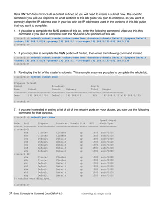 37 Basic Concepts for Clustered Data ONTAP 8.3 © 2015 NetApp, Inc. All rights reserved.
Data ONTAP does not include a default subnet, so you will need to create a subnet now. The specific
command you will use depends on what sections of this lab guide you plan to complete, as you want to
correctly align the IP address pool in your lab with the IP addresses used in the portions of this lab guide
that you want to complete.
4. If you plan to complete the NAS portion of this lab, enter the following command. Also use this this
command if you plan to complete both the NAS and SAN portions of this lab.
cluster1::> network subnet create -subnet-name Demo -broadcast-domain Default -ipspace Default
-subnet 192.168.0.0/24 -gateway 192.168.0.1 -ip-ranges 192.168.0.131-192.168.0.139
cluster1::>
5. If you only plan to complete the SAN portion of this lab, then enter the following command instead.
cluster1::> network subnet create -subnet-name Demo -broadcast-domain Default -ipspace Default
-subnet 192.168.0.0/24 -gateway 192.168.0.1 -ip-ranges 192.168.0.133-192.168.0.139
cluster1::>
6. Re-display the list of the cluster’s subnets. This example assumes you plan to complete the whole lab.
cluster1::> network subnet show
IPspace: Default
Subnet Broadcast Avail/
Name Subnet Domain Gateway Total Ranges
--------- ---------------- --------- --------------- --------- ---------------
Demo 192.168.0.1/24 Default 192.168.0.1 9/9 192.168.0.131-192.168.0.139
cluster1::>
7. If you are interested in seeing a list of all of the network ports on your cluster, you can use the following
command for that purpose.
cluster1::> network port show
Speed (Mbps)
Node Port IPspace Broadcast Domain Link MTU Admin/Oper
------ --------- ------------ ---------------- ----- ------- ------------
cluster1-01
e0a Cluster Cluster up 1500 auto/1000
e0b Cluster Cluster up 1500 auto/1000
e0c Default Default up 1500 auto/1000
e0d Default Default up 1500 auto/1000
e0e Default Default up 1500 auto/1000
e0f Default Default up 1500 auto/1000
e0g Default Default up 1500 auto/1000
cluster1-02
e0a Cluster Cluster up 1500 auto/1000
e0b Cluster Cluster up 1500 auto/1000
e0c Default Default up 1500 auto/1000
e0d Default Default up 1500 auto/1000
e0e Default Default up 1500 auto/1000
e0f Default Default up 1500 auto/1000
e0g Default Default up 1500 auto/1000
14 entries were displayed.
cluster1::>
 