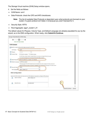 41 Basic Concepts for Clustered Data ONTAP 8.3 © 2015 NetApp, Inc. All rights reserved.
The Storage Virual machine (SVM) Setup window opens.
4. Set the fields as follows:
 SVM Name: svm1
 Data Protocols: check the CIFS and NFS checkboxes
Note: The list of available Data Protocols is dependent upon what protocols are licensed on your
cluster; if a given protocol isn’t listed, it is because you aren’t licensed for it.
 Security Style: NTFS
 Root Aggregate: aggr1_cluster1_01
The default values for IPspace, Volume Type, and Default Language are already populated for you by the
wizard, as is the DNS configuration. When ready, click Submit & Continue.
 