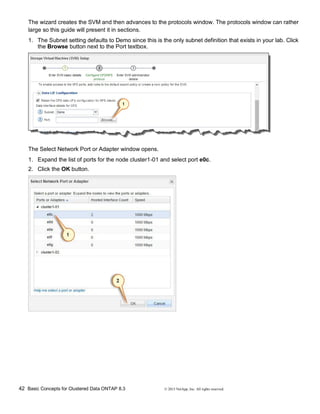 42 Basic Concepts for Clustered Data ONTAP 8.3 © 2015 NetApp, Inc. All rights reserved.
The wizard creates the SVM and then advances to the protocols window. The protocols window can rather
large so this guide will present it in sections.
1. The Subnet setting defaults to Demo since this is the only subnet definition that exists in your lab. Click
the Browse button next to the Port textbox.
The Select Network Port or Adapter window opens.
1. Expand the list of ports for the node cluster1-01 and select port e0c.
2. Click the OK button.
 
