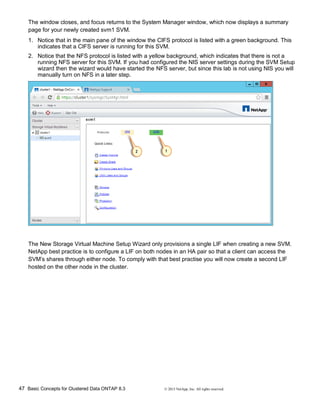47 Basic Concepts for Clustered Data ONTAP 8.3 © 2015 NetApp, Inc. All rights reserved.
The window closes, and focus returns to the System Manager window, which now displays a summary
page for your newly created svm1 SVM.
1. Notice that in the main pane of the window the CIFS protocol is listed with a green background. This
indicates that a CIFS server is running for this SVM.
2. Notice that the NFS protocol is listed with a yellow background, which indicates that there is not a
running NFS server for this SVM. If you had configured the NIS server settings during the SVM Setup
wizard then the wizard would have started the NFS server, but since this lab is not using NIS you will
manually turn on NFS in a later step.
The New Storage Virtual Machine Setup Wizard only provisions a single LIF when creating a new SVM.
NetApp best practice is to configure a LIF on both nodes in an HA pair so that a client can access the
SVM’s shares through either node. To comply with that best practise you will now create a second LIF
hosted on the other node in the cluster.
 