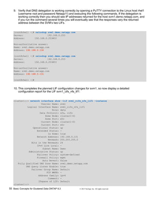55 Basic Concepts for Clustered Data ONTAP 8.3 © 2015 NetApp, Inc. All rights reserved.
9. Verify that DNS delegation is working correctly by opening a PuTTY connection to the Linux host rhel1
(username root and password Netapp1!) and executing the following commands. If the delegation is
working correctly then you should see IP addresses returned for the host svm1.demo.netapp.com, and
if you run the command several times you will eventually see that the responses vary the returned
address between the SVM’s two LIFs.
[root@rhel1 ~]# nslookup svm1.demo.netapp.com
Server: 192.168.0.253
Address: 192.168.0.253#53
Non-authoritative answer:
Name: svm1.demo.netapp.com
Address: 192.168.0.132
[root@rhel1 ~]# nslookup svm1.demo.netapp.com
Server: 192.168.0.253
Address: 192.168.0.253#53
Non-authoritative answer:
Name: svm1.demo.netapp.com
Address: 192.168.0.131
[root@rhel1 ~]#
10. This completes the planned LIF configuration changes for svm1, so now display a detailed
configuration report for the LIF svm1_cifs_nfs_lif1:
cluster1::> network interface show -lif svm1_cifs_nfs_lif1 -instance
Vserver Name: svm1
Logical Interface Name: svm1_cifs_nfs_lif1
Role: data
Data Protocol: nfs, cifs
Home Node: cluster1-01
Home Port: e0c
Current Node: cluster1-01
Current Port: e0c
Operational Status: up
Extended Status: -
Is Home: true
Network Address: 192.168.0.131
Netmask: 255.255.255.0
Bits in the Netmask: 24
IPv4 Link Local: -
Subnet Name: Demo
Administrative Status: up
Failover Policy: system-defined
Firewall Policy: mgmt
Auto Revert: false
Fully Qualified DNS Zone Name: svm1.demo.netapp.com
DNS Query Listen Enable: true
Failover Group Name: Default
FCP WWPN: -
Address family: ipv4
Comment: -
IPspace of LIF: Default
cluster1::>
 
