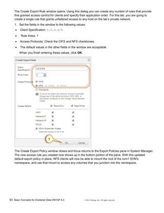 63 Basic Concepts for Clustered Data ONTAP 8.3 © 2015 NetApp, Inc. All rights reserved.
The Create Export Rule window opens. Using this dialog you can create any number of rules that provide
fine grained access control for clients and specify their application order. For this lab, you are going to
create a single rule that grants unfettered access to any host on the lab’s private network.
1. Set the fields in the window to the following values:
 Client Specification: 0.0.0.0/0
 Rule Index: 1
 Access Protocols: Check the CIFS and NFS checkboxes.
 The default values in the other fields in the window are acceptable.
When you finish entering these values, click OK.
The Create Export Policy window closes and focus returns to the Export Policies pane in System Manager.
The new access rule you created now shows up in the bottom portion of the pane. With this updated
default export policy in place, NFS clients will now be able to mount the root of the svm1 SVM’s
namespace, and use that mount to access any volumes that you junction into the namespace.
 