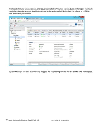 77 Basic Concepts for Clustered Data ONTAP 8.3 © 2015 NetApp, Inc. All rights reserved.
The Create Volume window closes, and focus returns to the Volumes pane in System Manager. The newly
created engineering volume should now appear in the Volumes list. Notice that the volume is 10 GB in
size, and is thin provisioned.
System Manager has also automatically mapped the engineering volume into the SVM’s NAS namespace.
 
