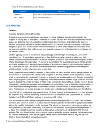 8 Basic Concepts for Clustered Data ONTAP 8.3 © 2015 NetApp, Inc. All rights reserved.
Table 2: Preinstalled NetApp Software
Hostname Description
JUMPHOST Data ONTAP DSM v4.1 for Windows MPIO, Windows Host Utility Kit v6.0.2
RHEL1, RHEL2 Linux Host Utilities Kit v6.2
Lab Activities
Clusters
Expected Completion Time: 20 Minutes
A cluster is a group of physical storage controllers, or nodes, that have been joined together for the
purpose of serving data to end users. The nodes in a cluster can pool their resources together so that the
cluster can distribute it’s work across the member nodes. Communication and data transfer between
member nodes (such as when a client accesses data on a node other than the one actually hosting the
data) takes place over a 10Gb cluster-interconnect network to which all the nodes are connected, while
management and client data traffic passes over separate management and data networks configured on
the member nodes.
Clusters typically consist of one or more NetApp storage controller High Availability (HA) pairs. Both
controllers in an HA pair actively host and serve data, but they are also capable of taking over their
partner’s responsibilities in the event of a service disruption by virtue of their redundant cable paths to each
other’s disk storage. Having multiple HA pairs in a cluster allows the cluster to scale out to handle greater
workloads, and to support non-disruptive migrations of volumes and client connections to other nodes in
the cluster resource pool. This means that cluster expansion and technology refreshes can take place
while the cluster remains fully online, and serving data.
Since clusters are almost always comprised of one or more HA pairs, a cluster almost always contains an
even number of controller nodes. There is one exception to this rule, and that is the “single node cluster”,
which is a special cluster configuration intended to support small storage deployments that can be satisfied
with a single physical controller head. The primary noticeable difference between single node and standard
clusters, besides the number of nodes, is that a single node cluster does not have a cluster network. Single
node clusters can later be converted into traditional multi-node clusters, and at that point become subject to
all the standard cluster requirements like the need to utilize an even number of nodes consisting of HA
pairs. This lab does not contain a single node cluster, and so this lab guide does not discuss them further.
Data ONTAP 8.3 clusters that only serve NFS and CIFS can scale up to a maximum of 24 nodes, although
the node limit may be lower depending on the model of FAS controller in use. Data ONTAP 8.3 clusters
that also host iSCSI and FC can scale up to a maximum of 8 nodes.
This lab utilizes simulated NetApp storage controllers rather than physical FAS controllers. The simulated
controller, also known as a vsim, is a virtual machine that simulates the functionality of a physical controller
without the need for dedicated controller hardware. The vsim is not designed for performance testing, but
does offer much of the same functionality as a physical FAS controller, including the ability to generate I/O
to disks. This makes the vsim is a powerful tool to explore and experiment with Data ONTAP product
features. The vsim does is limited when a feature requires a specific physical capability that the vsim does
not support; for example, vsims do not support Fibre Channel connections, which is why this lab uses
iSCSI to demonstrate block storage functionality.
 