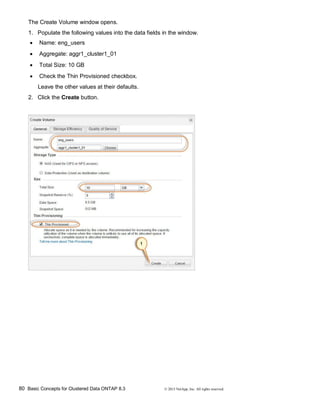 80 Basic Concepts for Clustered Data ONTAP 8.3 © 2015 NetApp, Inc. All rights reserved.
The Create Volume window opens.
1. Populate the following values into the data fields in the window.
 Name: eng_users
 Aggregate: aggr1_cluster1_01
 Total Size: 10 GB
 Check the Thin Provisioned checkbox.
Leave the other values at their defaults.
2. Click the Create button.
 