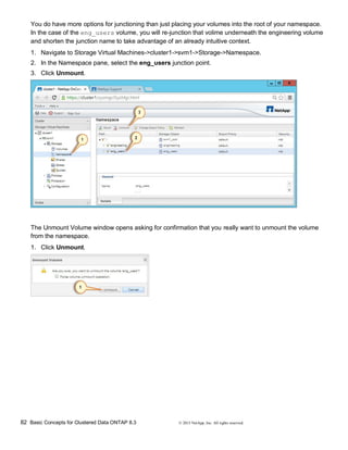 82 Basic Concepts for Clustered Data ONTAP 8.3 © 2015 NetApp, Inc. All rights reserved.
You do have more options for junctioning than just placing your volumes into the root of your namespace.
In the case of the eng_users volume, you will re-junction that volime underneath the engineering volume
and shorten the junction name to take advantage of an already intuitive context.
1. Navigate to Storage Virtual Machines->cluster1->svm1->Storage->Namespace.
2. In the Namespace pane, select the eng_users junction point.
3. Click Unmount.
The Unmount Volume window opens asking for confirmation that you really want to unmount the volume
from the namespace.
1. Click Unmount.
 