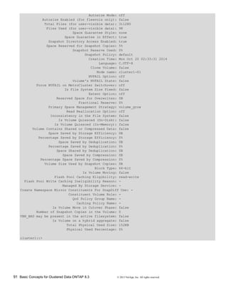 91 Basic Concepts for Clustered Data ONTAP 8.3 © 2015 NetApp, Inc. All rights reserved.
Autosize Mode: off
Autosize Enabled (for flexvols only): false
Total Files (for user-visible data): 311280
Files Used (for user-visible data): 98
Space Guarantee Style: none
Space Guarantee in Effect: true
Snapshot Directory Access Enabled: true
Space Reserved for Snapshot Copies: 5%
Snapshot Reserve Used: 0%
Snapshot Policy: default
Creation Time: Mon Oct 20 02:33:31 2014
Language: C.UTF-8
Clone Volume: false
Node name: cluster1-01
NVFAIL Option: off
Volume's NVFAIL State: false
Force NVFAIL on MetroCluster Switchover: off
Is File System Size Fixed: false
Extent Option: off
Reserved Space for Overwrites: 0B
Fractional Reserve: 0%
Primary Space Management Strategy: volume_grow
Read Reallocation Option: off
Inconsistency in the File System: false
Is Volume Quiesced (On-Disk): false
Is Volume Quiesced (In-Memory): false
Volume Contains Shared or Compressed Data: false
Space Saved by Storage Efficiency: 0B
Percentage Saved by Storage Efficiency: 0%
Space Saved by Deduplication: 0B
Percentage Saved by Deduplication: 0%
Space Shared by Deduplication: 0B
Space Saved by Compression: 0B
Percentage Space Saved by Compression: 0%
Volume Size Used by Snapshot Copies: 0B
Block Type: 64-bit
Is Volume Moving: false
Flash Pool Caching Eligibility: read-write
Flash Pool Write Caching Ineligibility Reason: -
Managed By Storage Service: -
Create Namespace Mirror Constituents For SnapDiff Use: -
Constituent Volume Role: -
QoS Policy Group Name: -
Caching Policy Name: -
Is Volume Move in Cutover Phase: false
Number of Snapshot Copies in the Volume: 0
VBN_BAD may be present in the active filesystem: false
Is Volume on a hybrid aggregate: false
Total Physical Used Size: 152KB
Physical Used Percentage: 0%
cluster1::>
 