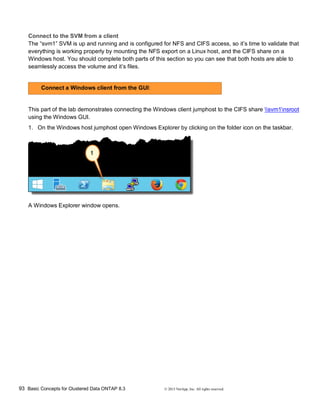 93 Basic Concepts for Clustered Data ONTAP 8.3 © 2015 NetApp, Inc. All rights reserved.
Connect to the SVM from a client
The “svm1” SVM is up and running and is configured for NFS and CIFS access, so it’s time to validate that
everything is working properly by mounting the NFS export on a Linux host, and the CIFS share on a
Windows host. You should complete both parts of this section so you can see that both hosts are able to
seamlessly access the volume and it’s files.
Connect a Windows client from the GUI:
This part of the lab demonstrates connecting the Windows client jumphost to the CIFS share svm1nsroot
using the Windows GUI.
1. On the Windows host jumphost open Windows Explorer by clicking on the folder icon on the taskbar.
A Windows Explorer window opens.
 