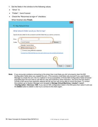 95 Basic Concepts for Clustered Data ONTAP 8.3 © 2015 NetApp, Inc. All rights reserved.
1. Set the fields in the window to the following values.
 “Drive”: S:
 “Folder”: svm1nsroot
 Check the “Reconnect at sign-in” checkbox.
When finished click Finish.
Note: If you encounter problems connecting to the share then most likely you did not properly clear the NIS
Configuration fields when you created the svm. (This scenario most likely only occured if you used System
Manager to create the svm, the CLI method is not as susceptible.) If those NIS Configuration fields remained
populated then the svm tries to use NIS for user and hostname name resolution, and since this lab doesn’t
include a NIS server that resolution attempt will fail and you will not be able to mount the share. To correct
this problem go to System Manager and navigate to Storage Virtual Machines->cluster1->svm1-
>Configuration->Services->NIS. If you see an NIS configuration listed in the NIS pane then select it and use
the Delete button to delete it, then try to connect to the share again.
 