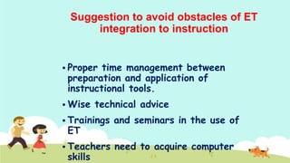 Suggestion to avoid obstacles of ET
integration to instruction
 Proper

time management between
preparation and application of
instructional tools.

 Wise

technical advice

 Trainings

and seminars in the use of

 Teachers

need to acquire computer

ET

skills

 