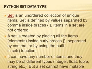 PYTHON SET DATA TYPE
 Set is an unordered collection of unique
items. Set is defined by values separated by
comma inside braces { }. Items in a set are
not ordered.
 A set is created by placing all the items
(elements) inside curly braces {}, separated
by comma, or by using the built-
in set() function.
 It can have any number of items and they
may be of different types (integer, float, tuple,
string etc.). But a set cannot have mutable
 