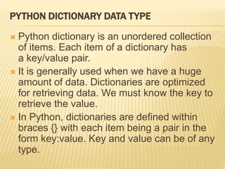 PYTHON DICTIONARY DATA TYPE
 Python dictionary is an unordered collection
of items. Each item of a dictionary has
a key/value pair.
 It is generally used when we have a huge
amount of data. Dictionaries are optimized
for retrieving data. We must know the key to
retrieve the value.
 In Python, dictionaries are defined within
braces {} with each item being a pair in the
form key:value. Key and value can be of any
type.
 