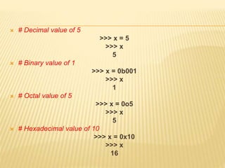 # Decimal value of 5
>>> x = 5
>>> x
5
 # Binary value of 1
>>> x = 0b001
>>> x
1
 # Octal value of 5
>>> x = 0o5
>>> x
5
 # Hexadecimal value of 10
>>> x = 0x10
>>> x
16
 