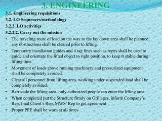 3. ENGINEERING
3.1. Engineering requisitions
3.2. LO Sequences/methodology
3.2.2. LO activities
3.2.2.2. Carry out the mission
• The traveling route of load on the way to the lay down area shall be planned;
   any obstructions shall be cleared prior to lifting.
• Temporary installation guides and 4 tag lines such as ropes shall be used to
   guide and orientate the lifted object to right position, to keep it stable during
   lifting time.
• Movement of loads above running machinery and pressurized equipment
   shall be completely avoided.
• Clear all personnel from lifting area, working under suspended load shall be
   completely avoided.
• Barricade the lifting area, only authorized people can enter the lifting area
• When completed put the Structure firmly on Grillages, inform Company’s
   Rep, final Client’s Rep, MWS’ Rep to get agreement
• Proper PPE shall be worn at all times
 