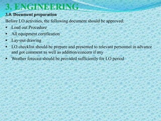 3. ENGINEERING
3.0. Document preparation
Before LO activities, the following document should be approved:
 Load out Procedure
 All equipment certification
 Lay-out drawing
 LO checklist should be prepare and presented to relevant personnel in advance
   and got comment as well as addition/concern if any
 Weather forecast should be provided sufficiently for LO period
 