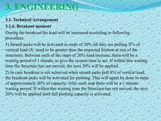 3. ENGINEERING
3.1. Technical Arrangement
3.1.6. Breakout moment
During the breakout the load will be increased according to following
procedure:
1) Strand-jacks will be activated in steps of 20% till they are pulling X% of
vertical load (X: need to be greater than the expected friction at rest of the
structure). Between each of the steps of 20% load increase, there will be a
waiting period of 1 minute, to give the system time to act. If within this waiting
time the Structure has not moved, the next 20% will be applied.
2) In case breakout is not achieved when strand-jacks pull 8% of vertical load,
the breakout jacks will be activated for pushing. This will again be done in steps
of approximately 20% of capacity. After each step there will be a 1 minute
waiting period. If within this waiting time the Structure has not moved, the next
20% will be applied until full pushing capacity is activated.
 