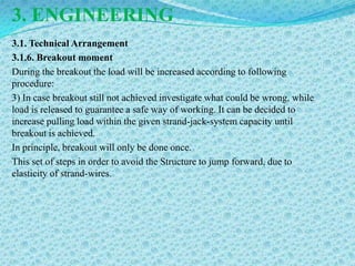 3. ENGINEERING
3.1. Technical Arrangement
3.1.6. Breakout moment
During the breakout the load will be increased according to following
procedure:
3) In case breakout still not achieved investigate what could be wrong, while
load is released to guarantee a safe way of working. It can be decided to
increase pulling load within the given strand-jack-system capacity until
breakout is achieved.
In principle, breakout will only be done once.
This set of steps in order to avoid the Structure to jump forward, due to
elasticity of strand-wires.
 