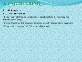 3. ENGINEERING
3.2. LO Sequences
3.2.2. Pre-LO activities
- Remove any obstructing installation or attachments to the structure (for
example scaffolding).
- Check strands for dirt, grease or damages, clean by pressure jet if necessary.
- Carry out meeting and brief all involved personnel.
 