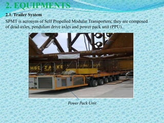 2. EQUIPMENTS
2.1. Trailer System
SPMT is acronym of Self Propelled Modular Transporters; they are composed
of dead axles, pendulum drive axles and power pack unit (PPU).




                                Power Pack Unit
 