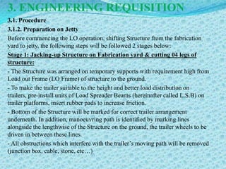 3. ENGINEERING REQUISITION
3.1. Procedure
3.1.2. Preparation on Jetty
Before commencing the LO operation, shifting Structure from the fabrication
yard to jetty, the following steps will be followed 2 stages below:
Stage 1: Jacking-up Structure on Fabrication yard & cutting 04 legs of
structure:
- The Structure was arranged on temporary supports with requirement high from
Load out Frame (LO Frame) of structure to the ground.
- To make the trailer suitable to the height and better load distribution on
trailers, pre-install units of Load Spreader Beams (hereinafter called L.S.B) on
trailer platforms, insert rubber pads to increase friction.
- Bottom of the Structure will be marked for correct trailer arrangement
underneath. In addition, manoeuvring path is identified by marking lines
alongside the lengthwise of the Structure on the ground, the trailer wheels to be
driven in between these lines.
- All obstructions which interfere with the trailer’s moving path will be removed
(junction box, cable, stone, etc…)
 
