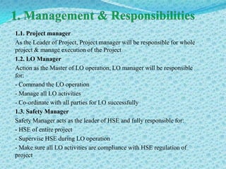 1.1. Project manager
As the Leader of Project, Project manager will be responsible for whole
project & manage execution of the Project
1.2. LO Manager
Action as the Master of LO operation, LO manager will be responsible
for:
- Command the LO operation
- Manage all LO activities
- Co-ordinate with all parties for LO successfully
1.3. Safety Manager
Safety Manager acts as the leader of HSE and fully responsible for:
- HSE of entire project
- Supervise HSE during LO operation
- Make sure all LO activities are compliance with HSE regulation of
project
 