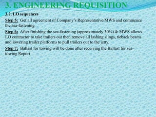 3. ENGINEERING REQUISITION
3.2. LO sequences
Step 5: Get all agreement of Company’s Representative/MWS and commence
the sea-fastening.
Step 6: After finishing the sea-fastening (approximately 30%) & MWS allows
LO contractor to take trailers out then remove all lashing slings, tieback beams
and lowering trailer platforms to pull trailers out to the jetty.
Step 7: Ballast for towing will be done after receiving the Ballast for sea-
towing Report
 