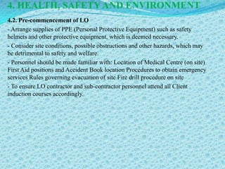 4. HEALTH, SAFETY AND ENVIRONMENT
4.2. Pre-commencement of LO
- Arrange supplies of PPE (Personal Protective Equipment) such as safety
helmets and other protective equipment, which is deemed necessary.
- Consider site conditions, possible obstructions and other hazards, which may
be detrimental to safety and welfare.
- Personnel should be made familiar with: Location of Medical Centre (on site)
First Aid positions and Accident Book location Procedures to obtain emergency
services Rules governing evacuation of site Fire drill procedure on site
- To ensure LO contractor and sub-contractor personnel attend all Client
induction courses accordingly.
 