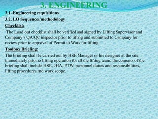 3. ENGINEERING
3.1. Engineering requisitions
3.2. LO Sequences/methodology
Checklist:
 The Load out checklist shall be verified and signed by Lifting Supervisor and
Company’s QA/QC inspector prior to lifting and submitted to Company for
review prior to approval of Permit to Work for lifting
Toolbox Briefing:
The briefing shall be carried out by HSE Manager or his designee at the site
immediately prior to lifting operation for all the lifting team, the contents of the
briefing shall include HSE, JHA, PTW, personnel duties and responsibilities,
lifting procedures and work scope.
 