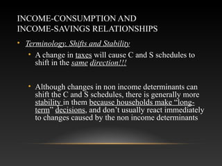 INCOME-CONSUMPTION AND
INCOME-SAVINGS RELATIONSHIPS
• Terminology, Shifts and Stability
• A change in taxes will cause C and S schedules to
shift in the same direction!!!
• Although changes in non income determinants can
shift the C and S schedules, there is generally more
stability in them because households make “longterm” decisions, and don’t usually react immediately
to changes caused by the non income determinants

 