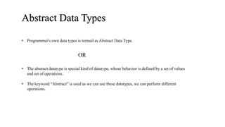 Abstract Data Types
• The abstract datatype is special kind of datatype, whose behavior is defined by a set of values
and set of operations.
• The keyword “Abstract” is used as we can use these datatypes, we can perform different
operations.
• Programmer's own data types is termed as Abstract Data Type.
OR
 