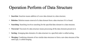 Operation Perform of Data Structure
• Insertion: Insertion means addition of a new data element in a data structure.
• Deletion: Deletion means removal of a data element from a data structure if it is found.
• Searching: Searching involves searching for the specified data element in a data structure.
• Traversal: Traversal of a data structure means processing all the data elements present in it.
• Sorting: Arranging data elements of a data structure in a specified order is called sorting.
• Merging: Combining elements of two similar data structures to form a new data structure of the
same type, is called merging.
 