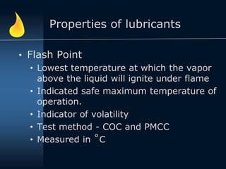Properties of lubricants
• Flash Point
• Lowest temperature at which the vapor
above the liquid will ignite under flame
• Indicated safe maximum temperature of
operation.
• Indicator of volatility
• Test method - COC and PMCC
• Measured in ˚C
 