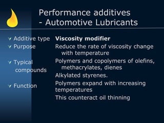 Performance additives
- Automotive Lubricants
 Additive type
 Purpose
 Typical
compounds
 Function
Viscosity modifier
Reduce the rate of viscosity change
with temperature
Polymers and copolymers of olefins,
methacrylates, dienes
Alkylated styrenes.
Polymers expand with increasing
temperatures
This counteract oil thinning
 