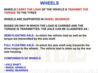 WHEELS
WHEELS CARRY THE LOAD OF THE VEHICLE & TRANSMIT THE
TORQUE TO THE TYRES
WHEELS ARE SUPPORTED IN WHEEL BEARINGS
BASED ON WAY IN WHICH THE LOAD IS CARRIED AND THE
TORQUE IS TRANSMITTED, THE AXLE CAN BE CLASSIFIED AS :
SEMI-FLOATING AXLE - In which the vehicle load as well as the
torque are transmitted by the axle shaft
FULL FLOATING AXLE - In which the axle shaft only transmits the
drive torque to the wheels. The vehicle load is taken up by the rear
axle housing.
COMPONENTS OF WHEELS
• AXLE SHAFT
• WHEEL SPINDLE
• WHEEL BEARINGS
 